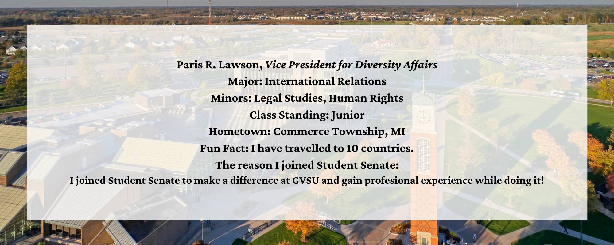 Paris Lawson, Vice President for Diversity Affairs. Major: International Relations. Minors: Legal Studies, Human Rights. Class Standing: Junior. Hometown: Commerce Township, MI. Fun Fact: I have travelled to 10 countries. The reason I joined Student Senate: I joined Student Senate to make a difference at GVSU and gain profesional experience while doing it!